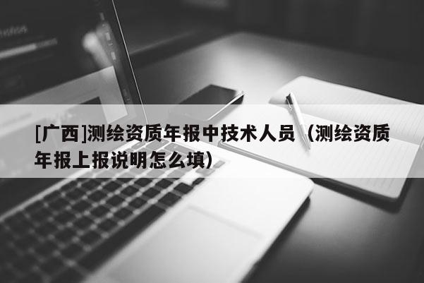 [廣西]測繪資質年報中技術人員（測繪資質年報上報說明怎么填）