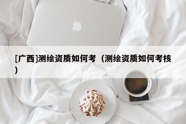 [廣西]測繪資質如何考（測繪資質如何考核）