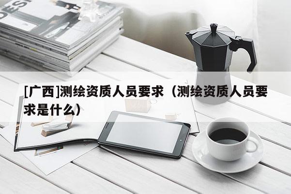 [廣西]測繪資質(zhì)人員要求（測繪資質(zhì)人員要求是什么）