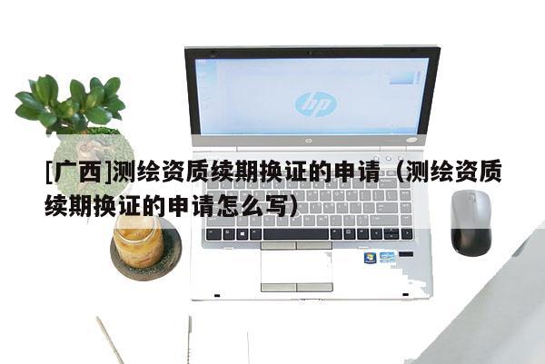 [廣西]測繪資質續期換證的申請（測繪資質續期換證的申請怎么寫）