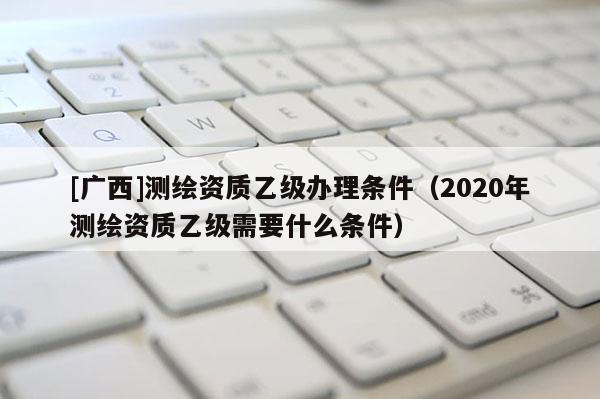 [廣西]測繪資質乙級辦理條件（2020年測繪資質乙級需要什么條件）
