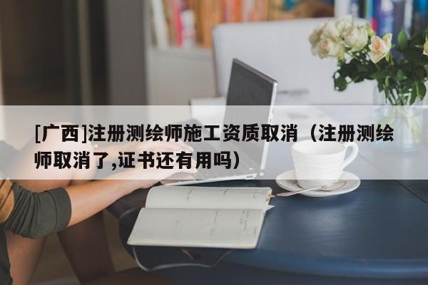 [廣西]注冊測繪師施工資質取消（注冊測繪師取消了,證書還有用嗎）