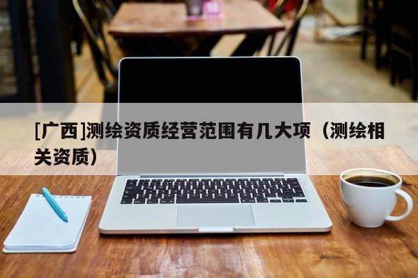 [廣西]測繪資質(zhì)經(jīng)營范圍有幾大項（測繪相關資質(zhì)）
