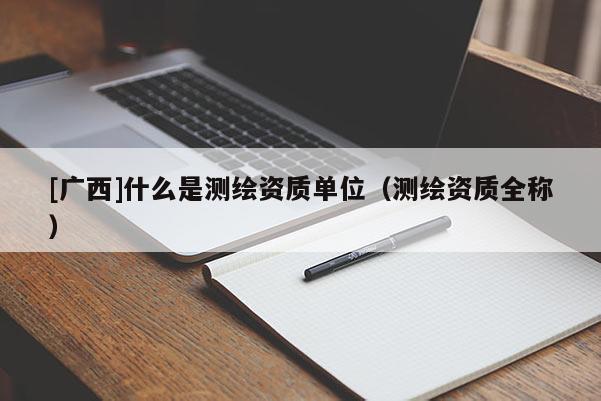 [廣西]什么是測繪資質(zhì)單位（測繪資質(zhì)全稱）