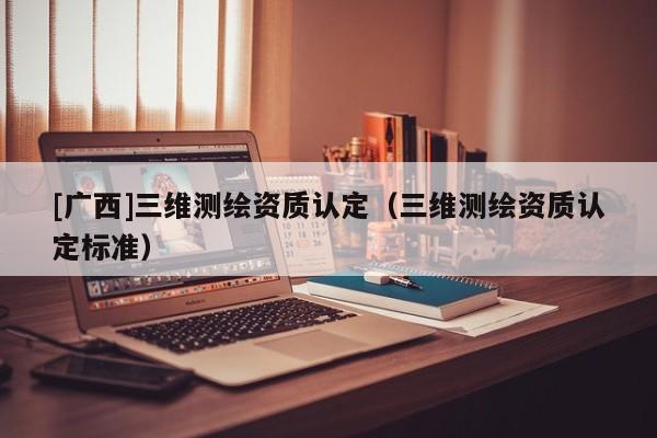 [廣西]三維測繪資質認定（三維測繪資質認定標準）