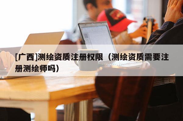 [廣西]測繪資質(zhì)注冊權(quán)限（測繪資質(zhì)需要注冊測繪師嗎）