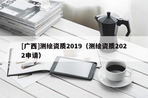 [廣西]測繪資質2019（測繪資質2022申請）