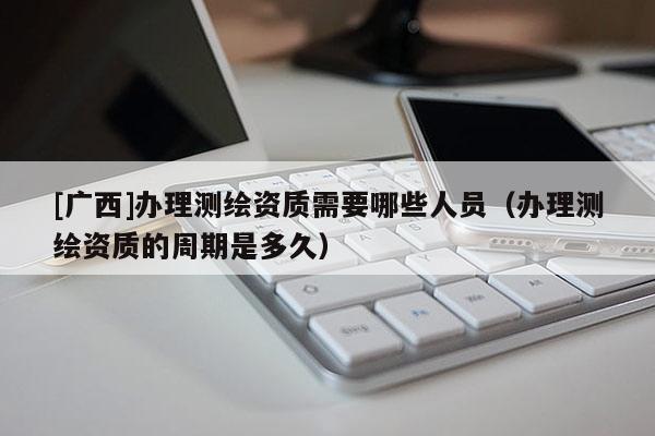 [廣西]辦理測繪資質需要哪些人員（辦理測繪資質的周期是多久）