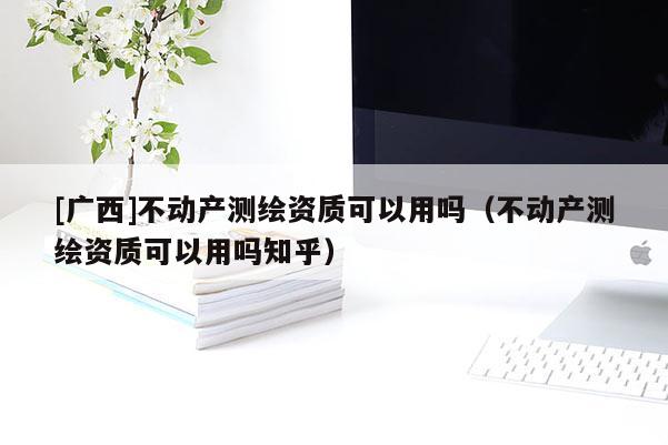 [廣西]不動產測繪資質可以用嗎（不動產測繪資質可以用嗎知乎）
