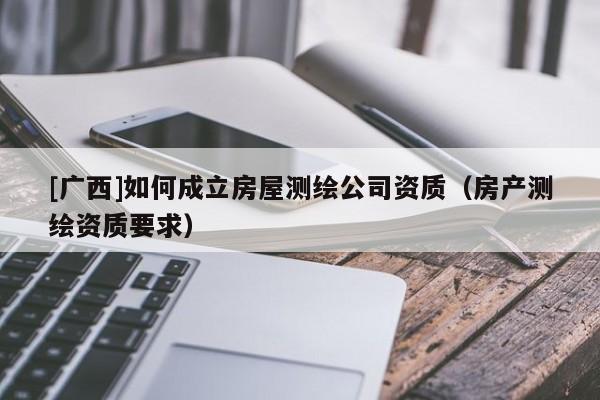 [廣西]如何成立房屋測(cè)繪公司資質(zhì)（房產(chǎn)測(cè)繪資質(zhì)要求）