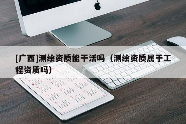 [廣西]測繪資質能干活嗎（測繪資質屬于工程資質嗎）