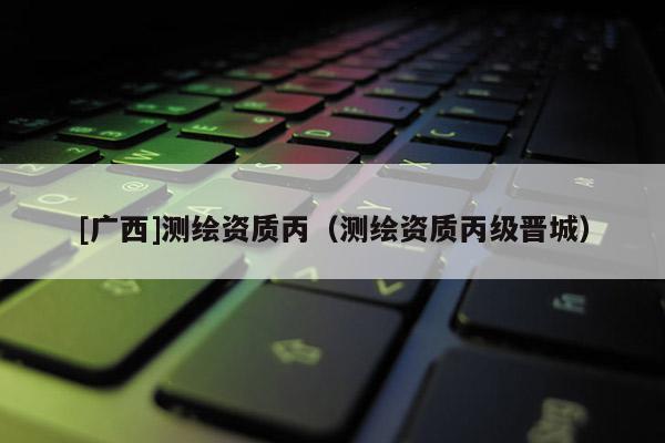 [廣西]測繪資質丙（測繪資質丙級晉城）
