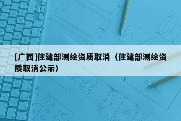 [廣西]住建部測繪資質取消（住建部測繪資質取消公示）