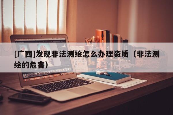 [廣西]發現非法測繪怎么辦理資質（非法測繪的危害）