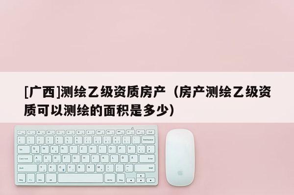 [廣西]測繪乙級資質房產（房產測繪乙級資質可以測繪的面積是多少）