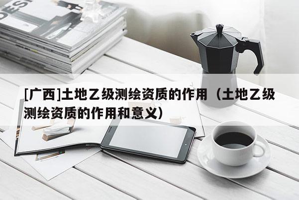 [廣西]土地乙級測繪資質的作用（土地乙級測繪資質的作用和意義）