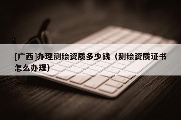 [廣西]辦理測繪資質(zhì)多少錢（測繪資質(zhì)證書怎么辦理）