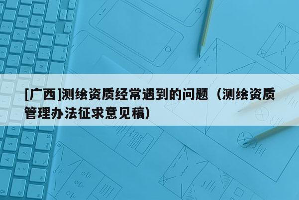 [廣西]測(cè)繪資質(zhì)經(jīng)常遇到的問(wèn)題（測(cè)繪資質(zhì)管理辦法征求意見(jiàn)稿）