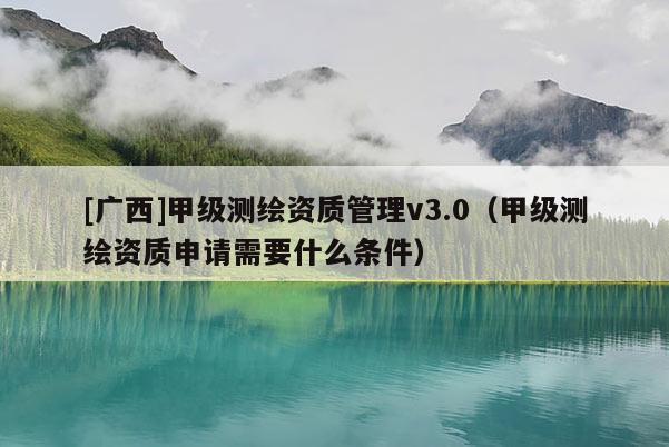 [廣西]甲級(jí)測(cè)繪資質(zhì)管理v3.0（甲級(jí)測(cè)繪資質(zhì)申請(qǐng)需要什么條件）