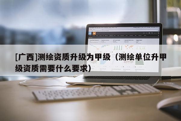 [廣西]測繪資質升級為甲級（測繪單位升甲級資質需要什么要求）