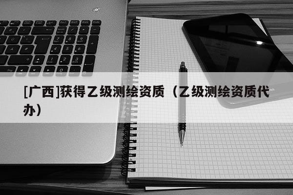 [廣西]獲得乙級測繪資質（乙級測繪資質代辦）