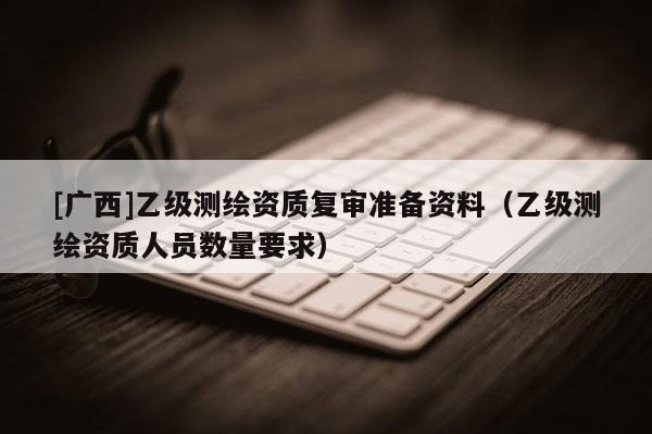 [廣西]乙級(jí)測(cè)繪資質(zhì)復(fù)審準(zhǔn)備資料（乙級(jí)測(cè)繪資質(zhì)人員數(shù)量要求）