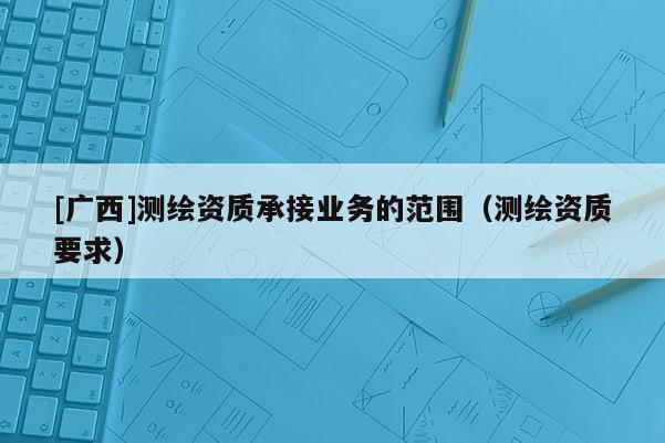 [廣西]測繪資質(zhì)承接業(yè)務(wù)的范圍（測繪資質(zhì)要求）