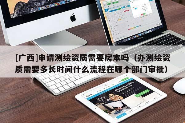 [廣西]申請(qǐng)測繪資質(zhì)需要房本嗎（辦測繪資質(zhì)需要多長時(shí)間什么流程在哪個(gè)部門審批）