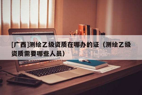 [廣西]測繪乙級資質在哪辦的證（測繪乙級資質需要哪些人員）