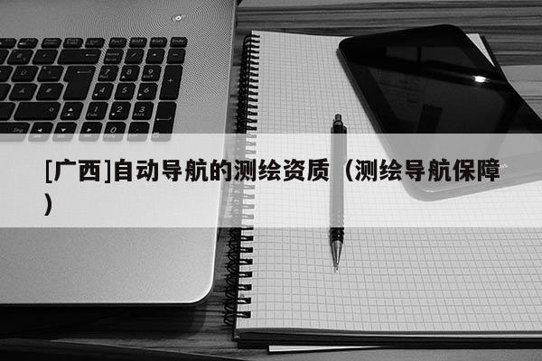 [廣西]自動(dòng)導(dǎo)航的測(cè)繪資質(zhì)（測(cè)繪導(dǎo)航保障）
