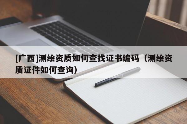 [廣西]測繪資質如何查找證書編碼（測繪資質證件如何查詢）