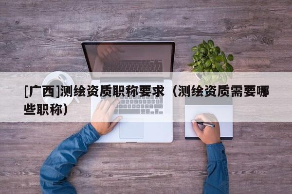 [廣西]測繪資質(zhì)職稱要求（測繪資質(zhì)需要哪些職稱）