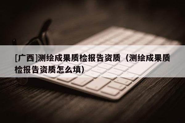 [廣西]測繪成果質檢報告資質（測繪成果質檢報告資質怎么填）