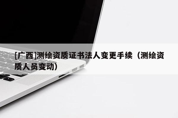 [廣西]測繪資質(zhì)證書法人變更手續(xù)（測繪資質(zhì)人員變動）