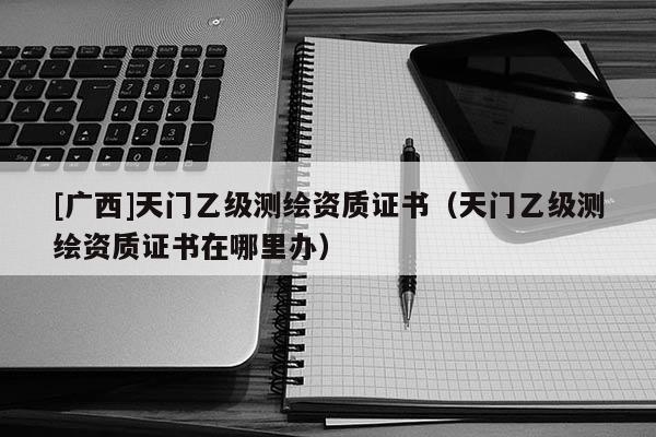 [廣西]天門乙級測繪資質證書（天門乙級測繪資質證書在哪里辦）