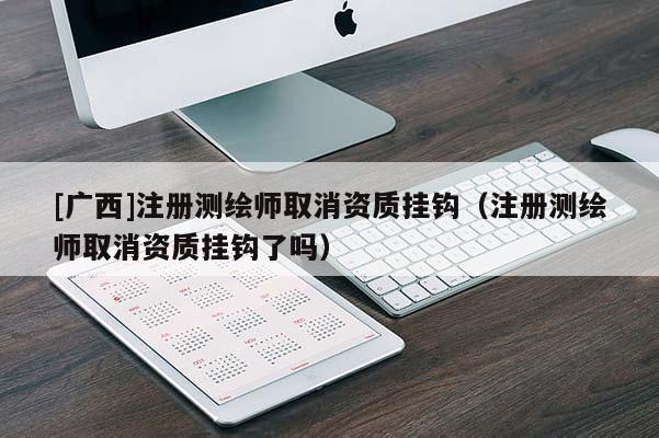 [廣西]注冊測繪師取消資質掛鉤（注冊測繪師取消資質掛鉤了嗎）