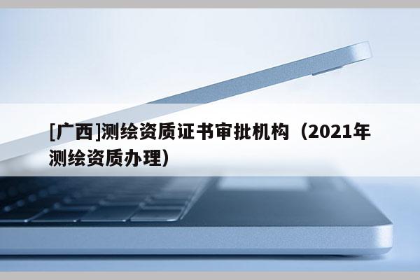 [廣西]測繪資質證書審批機構（2021年測繪資質辦理）