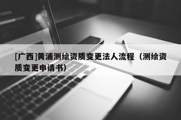 [廣西]黃浦測繪資質變更法人流程（測繪資質變更申請書）