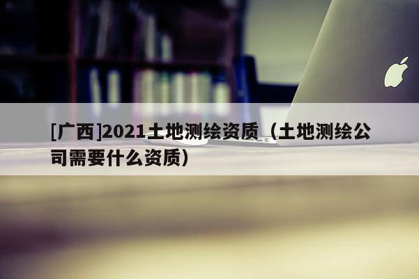 [廣西]2021土地測繪資質（土地測繪公司需要什么資質）