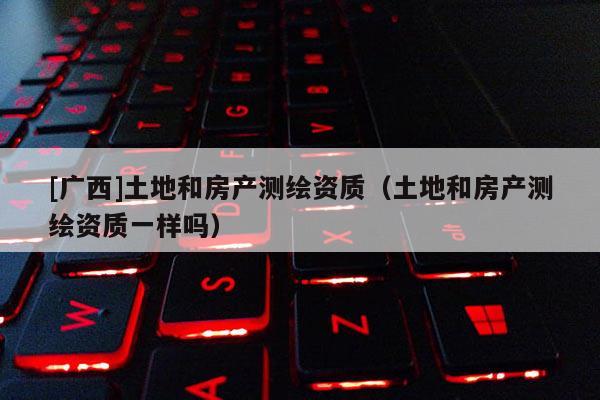 [廣西]土地和房產(chǎn)測繪資質(zhì)（土地和房產(chǎn)測繪資質(zhì)一樣嗎）