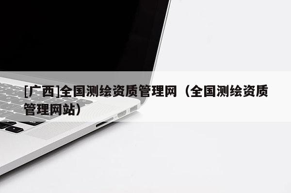 [廣西]全國測繪資質(zhì)管理網(wǎng)（全國測繪資質(zhì)管理網(wǎng)站）
