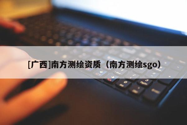 [廣西]南方測(cè)繪資質(zhì)（南方測(cè)繪sgo）