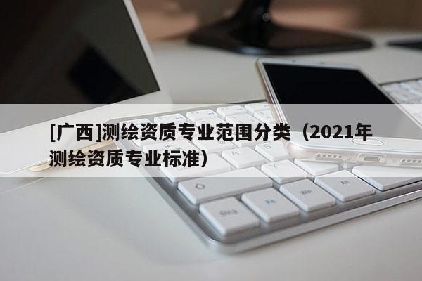 [廣西]測繪資質專業范圍分類（2021年測繪資質專業標準）