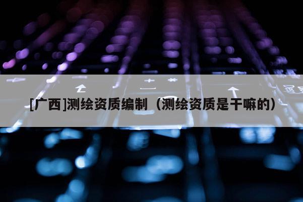 [廣西]測繪資質編制（測繪資質是干嘛的）