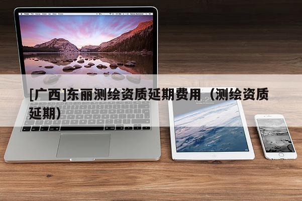 [廣西]東麗測繪資質(zhì)延期費(fèi)用（測繪資質(zhì) 延期）
