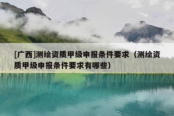 [廣西]測繪資質甲級申報條件要求（測繪資質甲級申報條件要求有哪些）
