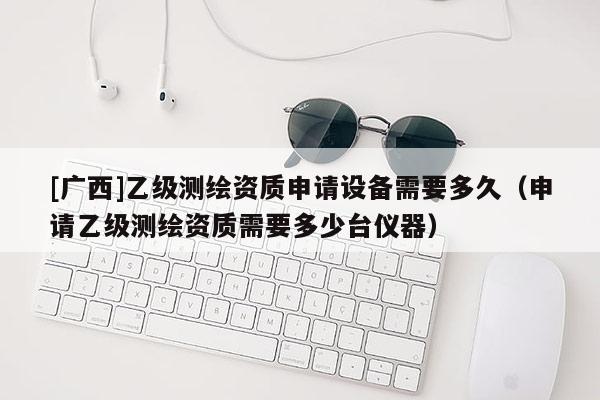 [廣西]乙級測繪資質(zhì)申請設備需要多久（申請乙級測繪資質(zhì)需要多少臺儀器）