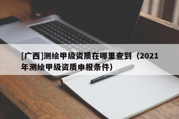 [廣西]測繪甲級資質在哪里查到（2021年測繪甲級資質申報條件）