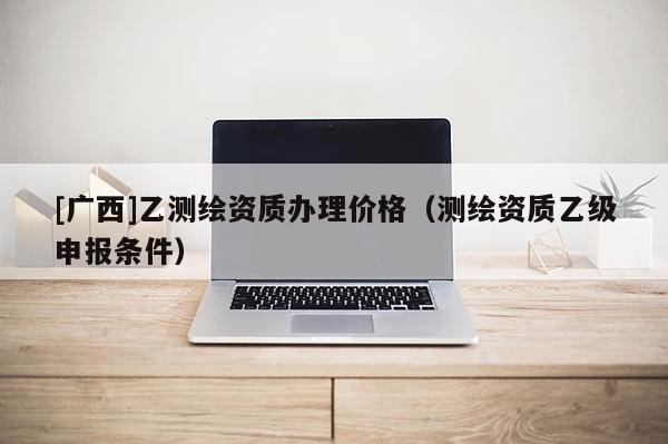 [廣西]乙測(cè)繪資質(zhì)辦理價(jià)格（測(cè)繪資質(zhì)乙級(jí)申報(bào)條件）