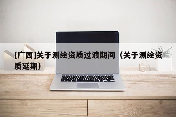 [廣西]關于測繪資質過渡期間（關于測繪資質延期）